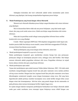 Sedangkan kelemahan dari teori ssibernetik adalah terlalu menekankan pada sistem
informasi yang dipelajari, dan kurang memperhatikan bagaimana proses belajar.

E.

Model Pembelajaran yang Sesuai dengan Aliran Sibernetik
Menurut teori sibernetik dikatakan proses belajar sangat ditentukan oleh sistem informasi
yang dipelajari.
Hal ini diasumsikan bahwa tidak ada satu proses belajarpun yang ideal untuk segala
situasi, dan yang cocok untuk semua siswa. Sebab cara belajar sangat ditentukan oleh sisitem
informasi.
Maka dari itu pemilihan model sebagai sarana pengolahan informasi harus melihat
karakteristik siswa yang dihadapi.
Contoh : Materi segiempat (SMP kelas VIII) diajarkan menggunakan model Jigsaw jika
karakter peserta didik bisa bekerja secara mandiri, namun lebih baik menggunakan STAD jika
siswanya belum bisa bekerja secara mandiri.
Model pembelajaran yang sesuai dengan aliran sibernetik, antara lain:

a.

Model pembelajaran kooperatif (cooperative learning)
Dalam pembelajaran kooperatif, guru memberikan stimulus berupa kuis atau pertanyaanpertanyaan sebagai tes kemampuan prasyarat siswa, sehingga siswa aktif berfikir. Dan belajar
menurut sibernetik adalah pengolahan informasi oleh siswa. Pengolahan informasi ini terjadi
karena adanya stimulus dari guru yang berupa informasi.

b. Model pembelajaran open ended
Tujuan dari pembelajaran open-ended menurut Nohda (dalam Suherman, 2003: 124) ialah untuk
membantu mengembangkan kegiatan kreatif dan pola pikir matematis siswa melalui problem
solving secara simultan. Dengan kata lain, kegiatan kreatif dan pola pikir matematis siswa harus
dikembangkan semaksimal mungkin sesuai dengan kemampuan setiap siswa. Hal yang harus
digarisbawahi adalah perlunya memberi kesempatan siswa untuk berfikir dengan bebas sesuai
dengan minat dan kemampuannya. Aktivitas kelas yang penuh dengan ide-ide matematika ini
pada gilirannya akan memacu kemampuan berfikir tingkat tinggi siswa.
Ini sejalan dengan hakekat manajemen pembelajaran berdasarkan teori belajar sibernetik adalah
usaha guru untuk membantu siswa mencapai tujuan belajarnya secara efektif dengan cara

 