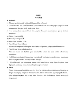 BAB III
PENUTUP
A. Simpulan
1. Menurut teori sibernetik, belajar adalah pengolahan informasi.
2. Asumsi lain dari teori sibernetik adalah bahwa tidak ada satu proses belajarpun yang ideal untuk
segala situasi, dan yang cocok untuk semua siswa.
3.

teori tentang komponen struktural dan pengatur alur pemrosesan informasi (proses kontrol)
antara lain:

a) Sensory Receptor (SR)
b) Working Memory (WM)
c) Long Term Memory (LTM)
4. Teori Belajar Menurut Landa
Ada dua macam proses berfikir yaitu proses berfikir algoritmik dan proses berfikir heuristik.
5. Teori Belajar Menurut Pask dan Scott
Ada dua macam cara berfikir, yaitu cara berfikir serialis dan cara berfikir wholist atau
menyeluruh.
6.

Kelebihan strategi pembelajaran yang berpijak pada teori pemrosesan informasi adalah cara
berfikir yang berorientasi pada proses lebih menonjol.

7.

Kelemahan dari teori ssibernetik adalah terlalu menekankan pada sistem informasi yang
dipelajari, dan kurang memperhatikan bagaimana proses belajar.

B. Saran
Situasi stimulus yang hendak direspon oleh siswa harus disampaikan sedekat mungkin waktunya
dengan respon yang diinginkan atau keterdekatan. Situasi stimulus dan responnya perlu diulangulang atau dipraktekkan agar belajar dapat diperbaiki dan meningkatkan retensi belajar atau
pengulangan.

 
