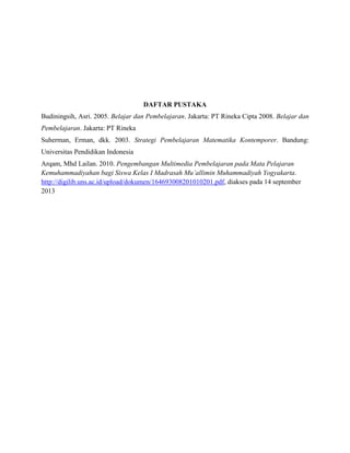 DAFTAR PUSTAKA
Budiningsih, Asri. 2005. Belajar dan Pembelajaran. Jakarta: PT Rineka Cipta 2008. Belajar dan
Pembelajaran. Jakarta: PT Rineka
Suherman, Erman, dkk. 2003. Strategi Pembelajaran Matematika Kontemporer. Bandung:
Universitas Pendidikan Indonesia
Arqam, Mhd Lailan. 2010. Pengembangan Multimedia Pembelajaran pada Mata Pelajaran
Kemuhammadiyahan bagi Siswa Kelas I Madrasah Mu’allimin Muhammadiyah Yogyakarta.
http://digilib.uns.ac.id/upload/dokumen/164693008201010201.pdf, diakses pada 14 september
2013

 
