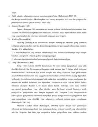 isinya.
c.

Salah satu dari tahapan mempunyai kapasitas yang terbatas (Budiningsih, 2005: 82)
dari ketiga asumsi tersebut, dikembangkan teori tentang komponen struktural dan pengatur alur
pemrosesan informasi (proses kontrol) antara lain:

a) Sensory Receptor (SR)
Sensory Receptor (SR) merupakan sel tempat pertama kali informasi diterima dari luar.
Didalam SR informasi ditangkap dalam bentuk asli, informasi hanya dapat bertahan dalam waktu
yang sangat singkat, dan informasi tadi mudah terganggu atau berganti.
b) Working Memory (WM)
Working Memory(WM) diasumsikan mampu menangkap informasi yang diberikan
perhatian (attention) oleh individu. Pemberian perhatian ini dipengaruhi oleh peran persepsi.
Karakter WM adalah bahwa:
1) Ia memiliki kapasitas yang terbatas, lebih kurang 7 slots. Informasi didalamnya hanya mampu
bertahan kurang lebih 15 detik apabila tanpa pengulangan.
2) Informasi dapat disandi dalam bentuk yang berbeda dari stimulus aslinya.
c) Long Term Memory (LTM)
Long Term Memory (LTM) diasumsikan: 1) berisi semua pengetahuan yang telah
dimiliki oleh individu, 2) mempunyai kapasitas tidak terbatas, dan 3) bahwa sekali informasi
disimpan dalam LTM ia tidak akan pernah terhapus atau hilang. Persoalan “lupa” pada tahapan
ini disebabkan oleh kesulitan atau kegagalan memunculkan kembali informasi yang diperlukan.
Ini berarti, jika informasi ditata dengan baik maka akan memudahkan proses penelusuran dan
pemunculan kembali informasi jika diperlukan. Dikemukakan oleh Howard (1983) bahwa
informasi disimpan didalam LTM dalam dalam bentuk prototipe, yaitu suatu struktur
representasi pengetahuan yang telah dimiliki yang berfungsi sebagai kerangka untuk
mengkaitkan pengetahuan baru. Dengan ungkapan lain, Tennyson (1989) mengemukakan
bahwa proses penyimpanan informasi merupakan proses mengasimilasikan pengetahuan baru
pada pengetahuan yang dimiliki, yang selanjutnya berfungsi sebagai dasar pengetahuan
(Budiningsih, 2005: 84).
Menurut Ausubel (dalam Budiningsih, 2005:84) sejalan dengan teori pemrosesan
informasi, perolehan pengetahuan baru merupakan fungsi struktur kognitif yang telah dimiliki
individu. Reigeluth dan Stein juga mengatakan bahwa pengetahuan ditata didalam struktur

 