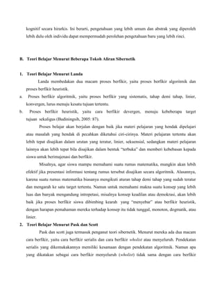 kognitif secara hirarkis. Ini berarti, pengetahuan yang lebih umum dan abstrak yang diperoleh
lebih dulu oleh individu dapat mempermudah perolehan pengetahuan baru yang lebih rinci.

B. Teori Belajar Menurut Beberapa Tokoh Aliran Sibernetik

1. Teori Belajar Menurut Landa
Landa membedakan dua macam proses berfikir, yaitu proses berfikir algoritmik dan
proses berfikir heuristik.
a.

Proses berfikir algoritmik, yaitu proses berfikir yang sistematis, tahap demi tahap, linier,
konvergen, lurus menuju kesatu tujuan tertentu.

b.

Proses berfikir heuristik, yaitu cara berfikir devergen, menuju kebeberapa target
tujuan sekaligus (Budiningsih, 2005: 87).
Proses belajar akan berjalan dengan baik jika materi pelajaran yang hendak dipelajari
atau masalah yang hendak di pecahkan diketahui ciri-cirinya. Materi pelajaran tertentu akan
lebih tepat disajikan dalam urutan yang teratur, linier, sekuensial, sedangkan materi pelajaran
lainnya akan lebih tepat bila disajikan dalam bentuk “terbuka” dan memberi kebebasan kepada
siswa untuk berimajenasi dan berfikir.
Misalnya, agar siswa mampu memahami suatu rumus matematika, mungkin akan lebih
efektif jika presentasi informasi tentang rumus tersebut disajikan secara algoritmik. Alasannya,
karena suatu rumus matematika biasanya mengikuti aturan tahap demi tahap yang sudah teratur
dan mengarah ke satu target tertentu. Namun untuk memahami makna suatu konsep yang lebih
luas dan banyak mengandung intrepetasi, misalnya konsep keadilan atau demokrasi, akan lebih
baik jika proses berfikir siswa dibimbing kearah yang “menyebar” atau berfikir heuristik,
dengan harapan pemahaman mereka terhadap konsep itu tidak tunggal, monoton, dogmatik, atau
linier.

2. Teori Belajar Menurut Pask dan Scott
Pask dan scott juga termasuk penganut teori sibernetik. Menurut mereka ada dua macam
cara berfikir, yaitu cara berfikir serialis dan cara berfikir wholist atau menyeluruh. Pendekatan
serialis yang dikemukakannya memiliki kesamaan dengan pendekatan algoritmik. Namun apa
yang dikatakan sebagai cara berfikir menyeluruh (wholist) tidak sama dengan cara berfikir

 