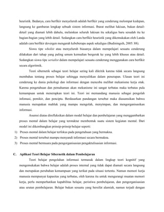 heuristik. Bedanya, cara berfikir menyeluruh adalah berfikir yang cenderung melompat kedepan,
langsung ke gambaran lengkap sebuah sistem informasi. Ibarat melihat lukisan, bukan detaildetail yang diamati lebih dahulu, melainkan seluruh lukisan itu sekaligus baru sesudah itu ke
bagian-bagian yang lebih detail. Sedangkan cara berfikir heuristik yang dikemukakan oleh Landa
adalah cara berfikir devergen mengarah kebeberapa aspek sekaligus (Budiningsih, 2005: 88).
Siswa tipe wholist atau menyeluruh biasanya dalam mempelajari sesuatu cenderung
dilakukan dari tahap yang paling umum kemudian bergerak ke yang lebih khusus atau detail.
Sedangkan siswa tipe serialist dalam mempelajari sesuatu cenderung menggunakan cara berfikir
secara algoritmik.
Teori sibernetik sebagai teori belajar sering kali dikritik karena tidak secara langsung
membahas tentang proses belajar sehingga menyulitkan dalam penerapan. Ulasan teori ini
cenderung ke dunia psikologi dan informasi dengan mencoba melihat mekanisme kerja otak.
Karena pengetahuan dan pemahaman akan mekanisme ini sangat terbatas maka terbatas pula
kemampuan untuk menerapkan teori ini. Teori ini memandang manusia sebagai pengolah
infomasi, pemikir, dan pencipta. Berdasarkan pandangan tersebut maka diasumsikan bahwa
manusia merupakan mahluk yang mampu mengolah, menyimpan, dan mengorganisasikan
informasi.
Asumsi diatas direfleksikan dalam model belajar dan pembelajaran yang menggambarkan
proses mental dalam belajar yang terstuktur membentuk suatu sistem kegiatan mental. Dari
model ini dikembangkan prinsip-prinsip belajar seperti:
1) Proses mental dalam belajar terfokus pada pengetahuan yang bermakna.
2) Proses mental tersebut mampu menyandi informasi secara bermakna.
3) Proses mental bermuara pada pengorganisasian pengaktulisasian informasi.

C.

Aplikasi Teori Belajar Sibernetik dalam Pembelajaran
Teori belajar pengolahan informasi termasuk dalam lingkup teori kognitif yang
mengemukakan bahwa belajar adalah proses internal yang tidak dapat diamati secara langsung
dan merupakan perubahan kemampuan yang terikat pada situasi tertentu. Namun memori kerja
manusia mempunyai kapasitas yang terbatas, oleh karena itu untuk mengurangi muatan memori
kerja, perlu memperhatikan kapabilitas belajar, peristiwa pembelajaran, dan pengorganisasian
atau urutan pembelajaran. Belajar bukan sesuatu yang bersifat alamiah, namun terjadi dengan

 