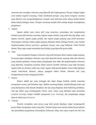 menerima atau meringkas informasi yang diperoleh dari lingkungannya. Persepsi sebagai tingkat
awal struktur kognitif seseorang. Untuk membentuk persepsi yang akurat mengenai stimulus
yang diterima serta mengembangkannya menjadi suatu kebiasaan perlu adanya latihan-latihan
dalam bentuk berbagai situasi. Persepsi seseorang menjadi lebih mantap dengan meningkatnya
pengalaman.
5. Ingatan
Ingatan adalah suatu sistem aktif yang menerima, menyimpan, dan mengeluarkan
kembali yang telah diterima seseorang. Ingatan sangat selektif, yang terdiri dari tiga tahap, yaitu
ingatan sensorik, ingatan jangka pendek, dan ingatan jangka panjang yang relatif permanen.
Penyimpanan informasi dalam jangka panjang dilakukan dalam berbagai bentuk, yaitu melalui
kejadian-kejadian khusus (episodic), gambaran (image), atau yang berbentuk verbal bersifat
abstrak. Daya ingat sangat menentukan hasil belajar yang diperoleh peserta didik.
6. Lupa
Lupa merupakan hilangnya informasi yang telah disimpan dalam ingatan jangka panjang.
Seseorang dapat melupakan informasi yang telah diperoleh karena memang tidak ada informasi
yang menarik perhatian, kurang adanya pengulangan atau tidak ada pengelompokan informasi
yang diperoleh, mengalami kesulitan dalam mencari kembali informasi yang telah disimpan,
ingatan telah aus dimakan waktu atau rusak, ingatan tidak pernah dipakai, materi tidak dipelajari
sampai benar-benar dikuasai, adanya gangguan dalam bentuk informasi lain yang
menghambatnya untuk mengingat kembali.
7. Retensi
Retensi adalah apa yang tertinggal dan dapat diingat kembali setelah seseorang
mempelajari sesuatu, jadi kebalikan lupa. Apabila seseorang belajar, setelah beberapa waktu apa
yang dipelajarinya akan banyak dilupakan, dan apa yang diingatnya akan berkurang jumlahnya.
Ada tiga faktor yang mempengaruhi retensi, yaitu: materi yang dipelajari pada permulaan
(original learning), belajar melebihi penguasaan (over learning), dan pengulangan dengan
interval waktu (spaced review).
8. Transfer
Transfer merupakan suatu proses yang telah pernah dipelajari, dapat mempengaruhi
proses dalam mempelajari materi yang baru. Transfer belajar atau transfer latihan berarti aplikasi
atau pemindahan pengetahuan, keterampilan, kebiasaan, sikap, atau respon-respon lain dari satu

 
