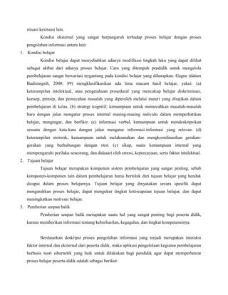 situasi kesituasi lain.
Kondisi eksternal yang sangat berpangaruh terhadap proses belajar dengan proses
pengolahan informasi antara lain:
1. Kondisi belajar
Kondisi belajar dapat menyebabkan adanya modifikasi tingkah laku yang dapat dilihat
sebagai akibat dari adanya proses belajar. Cara yang ditempuh pendidik untuk mengelola
pembelajaran sangat bervariasi tergantung pada kondisi belajar yang diharapkan. Gagne (dalam
Budiningsih, 2008: 89) mengklasifikasikan ada lima macam hasil belajar, yakni: (a)
keterampilan intelektual, atau pengetahuan prosedural yang mencakup belajar diskriminasi,
konsep, prinsip, dan pemecahan masalah yang diperoleh melalui materi yang disajikan dalam
pembelajaran di kelas. (b) strategi kognitif, kemampuan untuk memecahkan masalah-masalah
baru dengan jalan mengatur proses internal masing-masing individu dalam memperhatikan
belajar, mengingat, dan berfikir. (c) informasi verbal, kemampuan untuk mendeskripsikan
sesuatu dengan kata-kata dengan jalan mengatur informasi-informasi yang relevan. (d)
keterampilan motorik, kemampuan untuk melaksanakan dan mengkoordinasikan gerakangerakan yang berhubungan dengan otot. (e) sikap, suatu kemampuan internal yang
mempengaruhi perilaku seseorang, dan didasari oleh emosi, kepercayaan, serta faktor intelektual.
2. Tujuan belajar
Tujuan belajar merupakan komponen sistem pembelajaran yang sangat penting, sebab
komponen-komponen lain dalam pembelajaran harus bertolak dari tujuan belajar yang hendak
dicapai dalam proses belajarnya. Tujuan belajar yang dinyatakan secara spesifik dapat
mengarahkan proses belajar, dapat mengukur tingkat ketercapaian tujuan belajar, dan dapat
meningkatkan motivasi belajar.
3. Pemberian umpan balik
Pemberian umpan balik merupakan suatu hal yang sangat penting bagi peserta didik,
karena memberikan informasi tentang keberhasilan, kegagalan, dan tingkat kompetensinya.

Berdasarkan deskripsi proses pengolahan informasi yang terjadi merupakan interaksi
faktor internal dan eksternal dari peserta didik, maka aplikasi pengelolaan kegiatan pembelajaran
berbasis teori sibernetik yang baik untuk dilakukan bagi pendidik agar dapat memperlancar
proses belajar peserta didik adalah sebagai berikut:

 