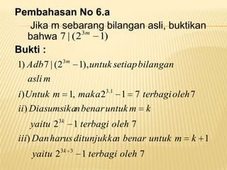 Pembahasan No 6.a
Jika m sebarang bilangan asli, buktikan
3m
1)
bahwa 7 | (2
Bukti :
1) Adb 7 | (23m 1), untuk setiap bilangan
asli m
3.1

i ) Untuk m 1, maka 2
1 7 terbagi oleh 7
ii) Diasumsikan benar untuk m k
yaitu 23k 1 terbagi oleh 7
iii) Dan harus ditunjukka benar untuk m
n
yaitu 23k

3

1 terbagi oleh 7

k 1

 