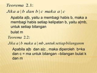 Teorema 2.1:
Jika a | b dan b | c maka a | c
Apabila a|b, yaitu a membagi habis b, maka a
membagi habis setiap kelipatan b, yaitu a|mb,
untuk setiap bilangan
bulat m
Teorema 2.2 :

Jika a | b maka a | mb , untuk setiap bilangan m
Apabila a|b dan a|c , maka diperoleh b=ka
dan c = ma untuk bilangan –bilangan bulat k
dan m

 