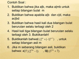 Contoh Soal :
1. Buktikan bahwa jika a|b, maka a|mb untuk
setiap bilangan bulat m
2. Buktikan bahwa apabila a|b dan c|d, maka
ac|bd
3. Buktikan bahwa hasil kali dua bilangan bulat
berurutan selalu terbagi oleh 2
4. Hasil kali tiga bilangan bulat berurutan selalu
terbagi oleh 3. Buktikanlah!
5. Buktikanlah bahwa3 | (2m ( 1) m 1 ) , untuk
setiap bilangan asli m
6. Jika m sebarang bilangan asli, buktikan
bahwa: a) 7 | (23m 1)
, b)| (32m 7)
8

 