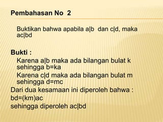 Pembahasan No 2
Buktikan bahwa apabila a|b dan c|d, maka
ac|bd

Bukti :
Karena a|b maka ada bilangan bulat k
sehingga b=ka
Karena c|d maka ada bilangan bulat m
sehingga d=mc
Dari dua kesamaan ini diperoleh bahwa :
bd=(km)ac
sehingga diperoleh ac|bd

 