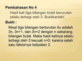 Pembahasan No 4
Hasil kali tiga bilangan bulat berurutan
selalu terbagi oleh 3. Buktikanlah!
Bukti :
Misal tiga bilangan berturutan itu adalah
3n, 3n+1, dan 3n+2 dengan n sebarang
bilangan bulat. Maka hasil kalinya selalu
terbagi oleh 3 kecuali n=0, karena salah
satu faktornya kelipatan 3.

 