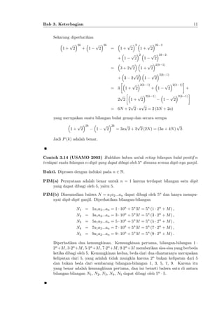 11

Bab 3. Keterbagian
Sekarang diperhatikan
1+

p

2k

2

+ 1

p

2

2k

=

1+
+ 1

p

2

2
p

2

p
3+2 2

=

+ 3
= 3

p

2

2

p

p
p

1
2(k 1)

2k 2

2

1

1+

p
2 2

1+

1+

2

2
p

2k 2

2(k 1)

2

2(k 1)

+ 1

p

2

2(k 1)

p
p 2(k 1)
1
2
1+ 2
p
p
= 6N + 2 2 a 2 = 2 (3N + 2a)
p
2 2

+

2(k 1)

yang merupakan suatu bilangan bulat genap dan secara serupa
1+

p

2

2k

1

p

2

2k

p
p
p
= 3a 2 + 2 2 (2N ) = (3a + 4N ) 2:

Jadi P (k) adalah benar.

Contoh 3.14 (USAMO 2003) Buktikan bahwa untuk setiap bilangan bulat positif n
terdapat suatu bilangan n-digit yang dapat dibagi oleh 5n dimana semua digit-nya ganjil.
Bukti. Diproses dengan induksi pada n 2 N.
PIM(a) Pernyataan adalah benar untuk n = 1 karena terdapat bilangan satu digit
yang dapat dibagi oleh 5, yaitu 5.
PIM(b) Diasumsikan bahwa N = a1 a2 :::an dapat dibagi oleh 5n dan hanya mempunyai digit-digit ganjil. Diperhatikan bilangan-bilangan
N1 = 1a1 a2 :::an = 1 10n + 5n M = 5n (1 2n + M ) ;
N2 = 3a1 a2 :::an = 3 10n + 5n M = 5n (3 2n + M ) ;
N3 = 5a1 a2 :::an = 5 10n + 5n M = 5n (5 2n + M ) ;
N4 = 7a1 a2 :::an = 7 10n + 5n M = 5n (7 2n + M ) ;
N5 = 9a1 a2 :::an = 9 10n + 5n M = 5n (9 2n + M ) :
Diperhatikan dua kemungkinan. Kemungkinan pertama, bilangan-bilangan 1
2n +M , 3 2n +M , 5 2n +M , 7 2n +M , 9 2n +M memberikan sisa-sisa yang berbeda
ketika dibagi oleh 5. Kemungkinan kedua, beda dari dua diantaranya merupakan
kelipatan dari 5, yang adalah tidak mungkin karena 2n bukan kelipatan dari 5
dan bukan beda dari sembarang bilangan-bilangan 1, 3, 5, 7, 9. Karena itu
yang benar adalah kemungkinan pertama, dan ini berarti bahwa satu di antara
bilangan-bilangan N1 , N2 , N3 , N4 , N5 dapat dibagi oleh 5n 5.

 