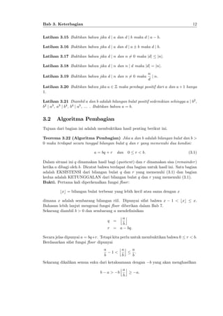 12

Bab 3. Keterbagian
Latihan 3.15 Buktikan bahwa jika d j a dan d j b maka d j a
Latihan 3.16 Buktikan bahwa jika d j a dan d j a

b.

b maka d j b.

Latihan 3.17 Buktikan bahwa jika d j n dan n 6= 0 maka jdj

jnj.

Latihan 3.18 Buktikan bahwa jika d j n dan n j d maka jdj = jnj.
Latihan 3.19 Buktikan bahwa jika d j n dan n 6= 0 maka

n
j n.
d

Latihan 3.20 Buktikan bahwa jika a 2 Z maka pembagi positif dari a dan a + 1 hanya
1:
Latihan 3.21 Diambil a dan b adalah bilangan bulat positif sedemikian sehingga a j b2 ,
b2 j a3 , a3 j b4 , b4 j a5 , ... . Buktikan bahwa a = b.

3.2

Algoritma Pembagian

Tujuan dari bagian ini adalah membuktikan hasil penting berikut ini.
Teorema 3.22 (Algoritma Pembagian) Jika a dan b adalah bilangan bulat dan b >
0 maka terdapat secara tunggal bilangan bulat q dan r yang memenuhi dua kondisi:
a = bq + r

dan

0

r < b.

(3.1)

Dalam situasi ini q dinamakan hasil bagi (quotient) dan r dinamakan sisa (remainder )
ketika a dibagi oleh b. Dicatat bahwa terdapat dua bagian untuk hasil ini. Satu bagian
adalah EKSISTENSI dari bilangan bulat q dan r yang memenuhi (3.1) dan bagian
kedua adalah KETUNGGALAN dari bilangan bulat q dan r yang memenuhi (3.1).
Bukti. Pertama kali diperkenalkan fungsi ‡oor :
bxc = bilangan bulat terbesar yang lebih kecil atau sama dengan x
dimana x adalah sembarang bilangan riil. Dipunyai sifat bahwa x
Bahasan lebih lanjut mengenai fungsi ‡oor diberikan dalam Bab 7.
Sekarang diambil b > 0 dan sembarang a mende…nisikan
jak
q =
b
r = a bq:

1 < bxc

Secara jelas dipunyai a = bq+r. Tetapi kita perlu untuk membuktikan bahwa 0
Berdasarkan sifat fungsi ‡oor dipunyai
jak a
a
1<
:
b
b
b
Sekarang dikalikan semua suku dari ketaksamaan dengan
jak
b a> b
a:
b

x.

r < b.

b yang akan menghasilkan

 