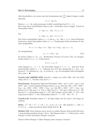 13

Bab 3. Keterbagian
Jika ditambahkan a ke semua ruas dari ketaksamaan dan
diperoleh
b > a bq 0:

jak
b

diganti dengan q maka

Karena r = a bq, maka persamaan terakhir memberikan hasil 0 r < b.
Kita tetap harus membuktikan bahwa q dan r ditentukan secara tunggal. Untuk itu
diasumsikan bahwa
a = bq1 + r1 dan 0 r1 < b;
dan
a = bq2 + r2

dan

0

r2 < b:

Kita harus menunjukkan bahwa r1 = r2 dan q1 = q2 . Jika r1 6= r2 , tanpa kehilangan
keumuman, dapat diasumsikan bahwa r2 > r1 . Pengurangan kedua persamaan di atas
akan menghasilkan
0=a

a = (bq1 + r1 )

(bq2 + r2 ) = b (q1

q 2 ) + r1

r2 :

Ini mengakibatkan
r2

r1 = b (q1

q2 ) :

(3.2)

Ini berarti bahwa b j (r2 r1 ). Berdasarkan Teorema 3.3 nomor (10), ini mengakibatkan bahwa b r2 r1 . Tetapi karena
0

r1 < r2 < b

maka dipunyai r2 r1 < b. Ini kontradiksi dengan b
r2 r1 . Jadi kita harus
menyimpulkan bahwa r1 = r2 . Sekarang dari (3.2) kita mempunyai 0 = b (q1 q2 ).
Karena b > 0, akibatnya q1 q2 = 0, artinya q1 = q2 . Ini melengkapi bukti ketunggalan
dari q dan r.
Contoh 3.23 (AHSME 1976) Diambil r adalah sisa ketika 1059, 1417 dan 2312
dibagi oleh b > 1. Tentukan nilai dari b r.
Penyelesaian. Berdasarkan Algoritma Pembagian, 1059 = q1 b+r, 1417 = q2 b+r, dan
2312 = q3 b + r untuk bilangan-bilangan bulat q1 , q2 , q3 . Dari sini, 358 = 1417 1059 =
b (q2 q1 ), 1253 = 2312 1059 = b (q3 q1 ), dan 895 = 2312 1417 = b (q3 q2 ).
Karena itu b j 358 atau b j 2 179, b j 1253 atau b j 7 179, dan b j 895 atau b j 5 179.
Karena b > 1, disimpulkan bahwa b = 179. Jadi (sebagai contoh) 1059 = 5 179 + 164,
yang berarti bahwa r = 164. Disimpulkan bahwa b r = 179 164 = 15.
Contoh 3.24 Tunjukkan bahwa n2 + 23 dapat dibagi oleh 24 untuk n tak hingga banyaknya.
Bukti. n2 + 23 = n2 1 + 24 = (n 1) (n + 1) + 24. Jika diambil n = 24k
k = 0; 1; 2; :::, maka pernyataan dapat dibagi oleh 24.

1,

De…nisi 3.25 Suatu bilangan prima (prime) p adalah bilangan bulat positif lebih besar
1 yang pembagi positifnya hanya 1 dan p. Jika bilangan bulat n > 1 bukan prima, maka
bilangan tersebut dinamakan bilangan composite.
Dicatat bahwa bilangan 1 bukan bilangan prima ataupun composite.

 