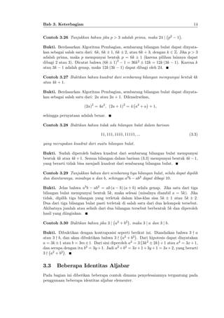 14

Bab 3. Keterbagian
Contoh 3.26 Tunjukkan bahwa jika p > 3 adalah prima, maka 24 j p2

1 .

Bukti. Berdasarkan Algoritma Pembagian, sembarang bilangan bulat dapat dinyatakan sebagai salah satu dari: 6k, 6k 1, 6k 2, atau 6k + 3, dengan k 2 Z: Jika p > 3
adalah prima, maka p mempunyai bentuk p = 6k 1 (karena pilihan lainnya dapat
dibagi 2 atau 3). Dicatat bahwa (6k 1)2 1 = 36k 2 12k = 12k (3k 1). Karena k
atau 3k 1 adalah genap, maka 12k (3k 1) dapat dibagi oleh 24.
Contoh 3.27 Buktikan bahwa kuadrat dari sembarang bilangan mempunyai bentuk 4k
atau 4k + 1.
Bukti. Berdasarkan Algoritma Pembagian, sembarang bilangan bulat dapat dinyatakan sebagai salah satu dari: 2a atau 2a + 1. Dikuadratkan,
(2a)2 = 4a2 ; (2a + 1)2 = 4 a2 + a + 1;
sehingga pernyataan adalah benar.
Contoh 3.28 Buktikan bahwa tidak ada bilangan bulat dalam barisan
11; 111; 1111; 11111; :::

(3.3)

yang merupakan kuadrat dari suatu bilangan bulat.
Bukti. Sudah diperoleh bahwa kuadrat dari sembarang bilangan bulat mempunyai
bentuk 4k atau 4k + 1. Semua bilangan dalam barisan (3.3) mempunyai bentuk 4k 1,
yang berarti tidak bisa menjadi kuadrat dari sembarang bilangan bulat.
Contoh 3.29 Tunjukkan bahwa dari sembarang tiga bilangan bulat, selalu dapat dipilih
dua diantaranya, misalnya a dan b, sehingga a3 b ab3 dapat dibagi 10.
Bukti. Jelas bahwa a3 b ab3 = ab (a b) (a + b) selalu genap. Jika satu dari tiga
bilangan bulat mempunyai bentuk 5k, maka selesai (misalnya diambil a = 5k). Jika
tidak, dipilih tiga bilangan yang terletak dalam klas-klas sisa 5k 1 atau 5k 2.
Dua dari tiga bilangan bulat pasti terletak di salah satu dari dua kelompok tersebut.
Akibatnya jumlah atau selisih dari dua bilangan tersebut berbentuk 5k dan diperoleh
hasil yang diinginkan.
Contoh 3.30 Buktikan bahwa jika 3 j a2 + b2 , maka 3 j a dan 3 j b.
Bukti. Dibuktikan dengan kontraposisi seperti berikut ini. Diandaikan bahwa 3 - a
atau 3 - b, dan akan dibuktikan bahwa 3 - a2 + b2 . Dari hipotesis dapat dinyatakan
a = 3k 1 atau b = 3m 1. Dari sini diperoleh a2 = 3 3k 2 2k + 1 atau a2 = 3x + 1,
dan serupa dengan itu b2 = 3y + 1. Jadi a2 + b2 = 3x + 1 + 3y + 1 = 3s + 2, yang berarti
3 - a2 + b2 .

3.3

Beberapa Identitas Aljabar

Pada bagian ini diberikan beberapa contoh dimana penyelesaiannya tergantung pada
penggunaan beberapa identitas aljabar elementer.

 