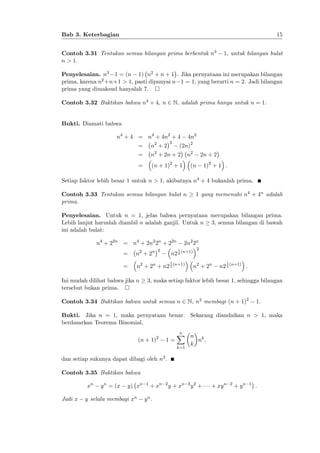 15

Bab 3. Keterbagian
Contoh 3.31 Tentukan semua bilangan prima berbentuk n3
n > 1.

1, untuk bilangan bulat

Penyelesaian. n3 1 = (n 1) n2 + n + 1 . Jika pernyataan ini merupakan bilangan
prima, karena n2 +n+1 > 1, pasti dipunyai n 1 = 1, yang berarti n = 2. Jadi bilangan
prima yang dimaksud hanyalah 7.
Contoh 3.32 Buktikan bahwa n4 + 4, n 2 N, adalah prima hanya untuk n = 1.
Bukti. Diamati bahwa
n4 + 4 = n4 + 4n2 + 4
2

4n2

(2n)2

=

n2 + 2

=

n2 + 2n + 2

=

(n + 1)2 + 1

n2

2n + 2
1)2 + 1 :

(n

Setiap faktor lebih besar 1 untuk n > 1, akibatnya n4 + 4 bukanlah prima.
1 yang memenuhi n4 + 4n adalah

Contoh 3.33 Tentukan semua bilangan bulat n
prima.

Penyelesaian. Untuk n = 1, jelas bahwa pernyataan merupakan bilangan prima.
Lebih lanjut haruslah diambil n adalah ganjil. Untuk n 3, semua bilangan di bawah
ini adalah bulat:
n4 + 22n = n4 + 2n2 2n + 22n
2

2n2 2n

n 2 + 2n

=

n2 + 2n + n2 2 (n+1)

n2 2 (n+1)
1

Ini mudah dilihat bahwa jika n
tersebut bukan prima.

2

1

=

n 2 + 2n

1

n2 2 (n+1) :

3, maka setiap faktor lebih besar 1, sehingga bilangan

Contoh 3.34 Buktikan bahwa untuk semua n 2 N, n2 membagi (n + 1)2

1.

Bukti. Jika n = 1, maka pernyataan benar. Sekarang diandaikan n > 1, maka
berdasarkan Teorema Binomial,
(n + 1)2

1=

n
X n
nk ;
k
k=1

dan setiap sukunya dapat dibagi oleh n2 :
Contoh 3.35 Buktikan bahwa
xn
Jadi x

y n = (x

y) xn

y selalu membagi xn

1

+ xn

yn.

2

y + xn

3 2

y +

+ xy n

2

+ yn

1

:

 