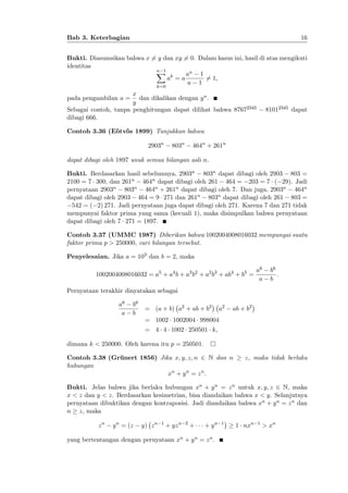 16

Bab 3. Keterbagian

Bukti. Diasumsikan bahwa x 6= y dan xy 6= 0. Dalam kasus ini, hasil di atas mengikuti
identitas
n 1
X
an 1
ak = a
6= 1;
a 1
k=0

x
pada pengambilan a = dan dikalikan dengan y n .
y
Sebagai contoh, tanpa penghitungan dapat dilihat bahwa 87672345
dibagi 666:

81012345 dapat

Contoh 3.36 (E½ tv½ s 1899) Tunjukkan bahwa
o o
2903n

803n

464n + 261n

dapat dibagi oleh 1897 unuk semua bilangan asli n.
Bukti. Berdasarkan hasil sebelumnya, 2903n 803n dapat dibagi oleh 2903 803 =
2100 = 7 300, dan 261n 464n dapat dibagi oleh 261 464 = 203 = 7 ( 29). Jadi
pernyataan 2903n 803n 464n + 261n dapat dibagi oleh 7. Dan juga, 2903n 464n
dapat dibagi oleh 2903 464 = 9 271 dan 261n 803n dapat dibagi oleh 261 803 =
542 = ( 2) 271. Jadi pernyataan juga dapat dibagi oleh 271. Karena 7 dan 271 tidak
mempunyai faktor prima yang sama (kecuali 1), maka disimpulkan bahwa pernyataan
dapat dibagi oleh 7 271 = 1897.
Contoh 3.37 (UMMC 1987) Diberikan bahwa 1002004008016032 mempunyai suatu
faktor prima p > 250000, cari bilangan tersebut.
Penyelesaian. Jika a = 103 dan b = 2, maka
1002004008016032 = a5 + a4 b + a3 b2 + a2 b3 + ab4 + b5 =

a6
a

b6
:
b

Pernyataan terakhir dinyatakan sebagai
a6
a

b6
b

= (a + b) a2 + ab + b2

a2

ab + b2

= 1002 1002004 998004
= 4 4 1002 250501 k;
dimana k < 250000. Oleh karena itu p = 250501.
Contoh 3.38 (Grünert 1856) Jika x; y; z; n 2 N dan n
hubungan
xn + y n = z n :

z, maka tidak berlaku

Bukti. Jelas bahwa jika berlaku hubungan xn + y n = z n untuk x; y; z 2 N, maka
x < z dan y < z. Berdasarkan kesimetrian, bisa diandaikan bahwa x < y. Selanjutnya
pernyataan dibuktikan dengan kontraposisi. Jadi diandaikan bahwa xn + y n = z n dan
n z, maka
zn

y n = (z

y) z n

1

+ yz n

2

+

+ yn

yang bertentangan dengan pernyataan xn + y n = z n .

1

1 nxn

1

> xn

 