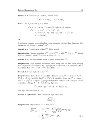 19

Bab 4. Kongruensi Zn
Lemma 4.3 Diambil n 2 N. Pada Zn berlaku rumus
xn

yn = (x

y)n ;

xn yn = (xy)n :

0
Bukti. Jika x0 = xn dan yn = yn maka
n

x0 + y 0 = x + y + x0
0 0

xy

=

0

x+ x

x + y0

x
0

= xy + y x

y

0

y + x0

y+ y
x +x y

y = x + y (mod n);
0

y0

x

y

= xy (mod n):

Selanjutnya, dengan mengaplikasikan rumus perkalian di atas akan diperoleh sifat
bahwa jika a = b (mod n) maka ak = bk .
Contoh 4.4 Tentukan sisa ketika 61987 dibagi oleh 37.
Penyelesaian. Dapat dituliskan 61987 = 6 61986 = 6 62
62 = 1 (mod 37). Jadi 61987 = 6 = 31 (mod 37).

993

= 6 ( 1)993 karena

Contoh 4.5 Cari digit terakhir dalam ekspansi desimal dari 4100 .
Penyelesaian. Digit terakhir adalah sisa ketika dibagi oleh 10. Jadi harus dihitung
klas kongruensi dari 4100 (mod 10). Dipunyai 42 = 6(mod 10), dan selanjutnya 62 =
6(mod 10). Jadi 4100 = (42 )50 = 650 = 6(mod 10).
7

Contoh 4.6 Cari digit satuan dari 77 :
7

Penyelesaian. Harus dicari 77 (mod 10). Diamati bahwa 72 = 1 (mod 10), 73 =
2
72 7 = 7 = 3 (mod 10), dan 74 = 72 = 1 (mod 10). Selain itu, 72 = 1 (mod 4)
3
dan 77 = 72
7 = 3 (mod 4), yang berarti bahwa terdapat suatu bilangan bulat t
sedemikian sehingga 77 = 3 + 4t. Sekarang diperoleh
7

77 = 74t+3 = 74

t

73 = 1t 3 = 3 (mod 10):

Jadi digit terakhir adalah 3.
Contoh 4.7 (Putnam 1986) Berapakah digit satuan dari
1020000
?
10100 + 3
Penyelesaian. Dimisalkan a
1020000
10100 + 3

=

3 = 10100 , maka
(a

200

3)200
1 X 200 200
=
a
a
a
k

k

( 3)k

k=0

=

199
X
k=0

200 199
a
k

k

( 3)k :

(4.1)

 