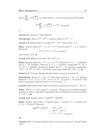 20

Bab 4. Kongruensi Zn

Karena

200
X
k=0

( 1)k

200
k

3

199

= 0, maka untuk a = 3 (mod 10) persamaan (??) menjadi
199
X
k=0

( 1)k

200
k

=

3199 = 3(mod 10):

Contoh 4.8 Apakah 4100 dapat dibagi 3?
Penyelesaian. Karena 4100 = 1100 = 1(mod 3), berarti 3 j 4100 .
Contoh 4.9 Buktikan bahwa 7 membagi 32n+1 + 2n+2 untuk setiap n 2 N.
Bukti. Diamati bahwa 32n+1 = 3 9n = 3 2n (mod 7) dan 2n+2 = 4 2n (mod 7).
Karena itu
32n+1 + 2n+2 = 7 2n = 0 (mod 7),
untuk setiap n 2 N.
Contoh 4.10 Buktikan hasil Euler: 641 j 232 + 1 .
Bukti. Diamati bahwa 641 = 27 5 + 1 = 24 + 54 . Karena itu 27 5 = 1 (mod 641)
dan 54 = 24 (mod 641). Sekarang, 27 5 = 1 (mod 641) menghasilkan 54 228 =
4
5 27 = 1 (mod 641). Kongruensi terakhir dan 54 = 24 (mod 641) menghasilkan
32 = 24 228 = 54 228 = 1 (mod 641), yang berarti bahwa 641 j 232 + 1 .
2
Contoh 4.11 Tentukan bilangan-bilangan kuadrat sempurna di modulo 13:
Penyelesaian. Karena r2 = (13 r)2 , maka hanya dipunyai r = 0; 1; :::; 6. Diamati
bahwa 02 = 0, 12 = 1, 22 = 4, 32 = 9, 42 = 3, 52 = 12, dan 62 = 10 (mod 13). Jadi
kuadrat sempurna di modulo 13 yaitu 0; 1; 4; 9; 3; 12; 10.
Contoh 4.12 Buktikan bahwa tidak ada bilangan bulat yang memenuhi x2

5y 2 = 2:

Bukti. Jika x2 = 2 + 5y 2 , maka x2 = 2 (mod 5). Tetapi karena 2 bukanlah kuadrat
sempurna modulo 5, maka dapat disimpulkan tidak ada bilangan bulat yang memenuhi
x2 5y 2 = 2:
Contoh 4.13 Buktikan bahwa 7 j 22225555 + 55552222 .
Bukti. Diamati bahwa 2222 = 3 (mod 7), 5555 = 4 (mod 7), 35 = 5 (mod 7), dan
42 = 2 = 5 (mod 7). Diperoleh
22225555 + 55552222 = 35555 + 42222
= 35(1111) + 42(1111)
= 51111

51111 = 0 (mod 7):

Contoh 4.14 Cari bilangan-bilangan bulat n sedemikian sehingga 2n + 27 dapat dibagi
oleh 7.

 