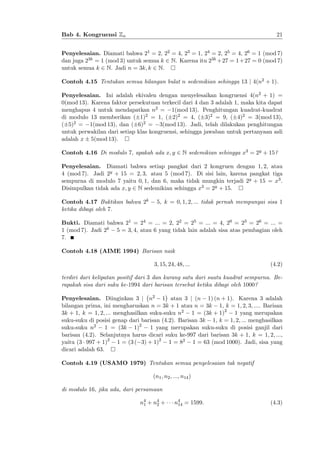 21

Bab 4. Kongruensi Zn

Penyelesaian. Diamati bahwa 21 = 2, 22 = 4, 23 = 1, 24 = 2, 25 = 4, 26 = 1 (mod 7)
dan juga 23k = 1 (mod 3) untuk semua k 2 N. Karena itu 23k + 27 = 1 + 27 = 0 (mod 7)
untuk semua k 2 N. Jadi n = 3k; k 2 N.
Contoh 4.15 Tentukan semua bilangan bulat n sedemikian sehingga 13 j 4(n2 + 1).
Penyelesaian. Ini adalah ekivalen dengan menyelesaikan kongruensi 4(n2 + 1) =
0(mod 13). Karena faktor persekutuan terkecil dari 4 dan 3 adalah 1, maka kita dapat
menghapus 4 untuk mendapatkan n2 = 1(mod 13). Penghitungan kuadrat-kuadrat
di modulo 13 memberikan ( 1)2 = 1, ( 2)2 = 4, ( 3)2 = 9, ( 4)2 = 3(mod 13),
( 5)2 = 1(mod 13), dan ( 6)2 = 3(mod 13). Jadi, telah dilakukan penghitungan
untuk perwakilan dari setiap klas kongruensi, sehingga jawaban untuk pertanyaan asli
adalah x 5(mod 13).
Contoh 4.16 Di modulo 7, apakah ada x; y 2 N sedemikian sehingga x3 = 2y + 15?
Penyelesaian. Diamati bahwa setiap pangkat dari 2 kongruen dengan 1; 2; atau
4 (mod 7). Jadi 2y + 15 = 2; 3; atau 5 (mod 7). Di sisi lain, karena pangkat tiga
sempurna di modulo 7 yaitu 0; 1, dan 6, maka tidak mungkin terjadi 2y + 15 = x3 .
Disimpulkan tidak ada x; y 2 N sedemikian sehingga x3 = 2y + 15.
Contoh 4.17 Buktikan bahwa 2k
ketika dibagi oleh 7.

5, k = 0; 1; 2; ::: tidak pernah mempunyai sisa 1

Bukti. Diamati bahwa 21 = 24 = ::: = 2, 22 = 25 = ::: = 4, 20 = 23 = 26 = ::: =
1 (mod 7). Jadi 2k 5 = 3; 4; atau 6 yang tidak lain adalah sisa atas pembagian oleh
7.
Contoh 4.18 (AIME 1994) Barisan naik
3; 15; 24; 48; :::

(4.2)

terdiri dari kelipatan positif dari 3 dan kurang satu dari suatu kuadrat sempurna. Berapakah sisa dari suku ke-1994 dari barisan tersebut ketika dibagi oleh 1000?
Penyelesaian. Diinginkan 3 j n2 1 atau 3 j (n 1) (n + 1). Karena 3 adalah
bilangan prima, ini mengharuskan n = 3k + 1 atau n = 3k 1, k = 1; 2; 3; :::. Barisan
3k + 1, k = 1; 2; ::: menghasilkan suku-suku n2 1 = (3k + 1)2 1 yang merupakan
suku-suku di posisi genap dari barisan (4.2). Barisan 3k 1, k = 1; 2; ::: menghasilkan
suku-suku n2 1 = (3k 1)2 1 yang merupakan suku-suku di posisi ganjil dari
barisan (4.2). Selanjutnya harus dicari suku ke-997 dari barisan 3k + 1, k = 1; 2; :::,
yaitu (3 997 + 1)2 1 = (3 ( 3) + 1)2 1 = 82 1 = 63 (mod 1000). Jadi, sisa yang
dicari adalah 63.
Contoh 4.19 (USAMO 1979) Tentukan semua penyelesaian tak negatif
(n1 ; n2 ; :::; n14 )
di modulo 16, jika ada, dari persamaan
n4 + n4 +
1
2

n4 = 1599.
14

(4.3)

 