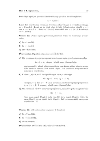 23

Bab 4. Kongruensi Zn
Berikutnya dipelajari persamaan linear terhadap perkalian dalam kongruensi:
ax = b (mod n) :

Kunci dari penyelesaian persamaan tersebut adalah bilangan c sedemikian sehingga
ac = 1 (mod n). Tetapi hal ini tidak selalu terjadi. Sebagi contoh, diambil n = 4
dan a; c 2 f0; 1; 2; 3g. Jika a = 2 (mod 4), maka tidak ada c 2 f0; 1; 2; 3g sehingga
2c = 1 (mod 2).
Contoh 4.23 Periksa apakah persamaan-persamaan berikut ini mempunyai penyelesaian:
a) 2x = 1 (mod 4)
b) 3x = 1 (mod 4)
c) 12x = 8 (mod 15)
Penyelesaian. Diperiksa satu persatu seperti berikut.
a) Jika persamaan tersebut mempunyai penyelesaian, maka penyelesaiannya adalah
2x

1 = 4t,

dengan t adalah suatu bilangan bulat.

Karena ruas kiri adalah bilangan ganjil dan ruas kanan adalah bilangan genap,
maka kesamaan tersebut tidak pernah terjadi. Jadi, persamaan kongruensi tidak
mempunyai penyelesaian.
b) Karena (3; 4) = 1, maka terdapat bilangan bulat p, q sehingga
3p + 4q = 1 atau 3p = 1

4q:

Bilangan p = 3 dan q = 2. Jadi, persamaan di atas mempunyai penyelesaian
x = p + 4r = 3 + 4r dengan r adalah suatu bilangan bulat.
c) Jika persamaan tersebut mempunyai penyelesaian, maka terdapat x yang memenuhi
12x

8 = 15t:

Ruas kanan dapat dibagi 3, maka ruas kiri harus dapat dibagi 3. Suku 12x
habis dibagi 3, tetapi 8 tidak habis dibagi 3. Jadi persamaan tidak mempunyai
penyelesaian.

Contoh 4.24 Selesaikan setiap kongruensi di bawah ini.
a) 5x = 7 (mod 12).
b) 3x = 6 (mod 101) :
c) 2x = 8 (mod 10) :
Penyelesaian. Diselesaikan satu persatu seperti berikut.

 