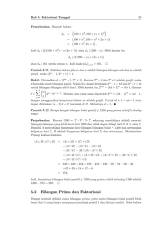 30

Bab 5. Faktorisasi Tunggal
Penyelesaian. Diamati bahwa
dn =

100 + n2 ; 100 + (n + 1)2

=
=
Jadi dn j 2 100 + n2

100 + n2 ; 100 + n2 + 2n + 1
100 + n2 ; 2n + 1 :

n (2n + 1) atau dn j (200
dn j (2 (200

n). Oleh karena itu

n) + (2n + 1))

atau dn j 401 untuk semua n. Jadi maksfdn gn

1

= 401.

Contoh 5.11 Buktikan bahwa jika m dan n adalah bilangan-bilangan asli dan m adalah
ganjil, maka (2m 1; 2n + 1) = 1.
Bukti. Dimisalkan d = (2m 1; 2n + 1). Karena 2m 1 dan 2n +1 adalah ganjil, maka
d haruslah suatu bilangan ganjil. Selain itu, dapat dituliskan 2m 1 = kd dan 2n +1 = ld
untuk bilangan-bilangan asli k dan l. Oleh karena itu, 2mn = (kd + 1)n = td+1, dimana
n 1
X n
t=
k n j dn j 1 . Melalui cara yang sama diperoleh 2mn = (ld 1)m = ud 1,
j
j=0

dengan menggunakan kenyataan bahwa m adalah ganjil. Untuk td + 1 = ud
dapat dituliskan (u t) d = 2, haruslah d j 2. Akibatnya d = 1.
Contoh 5.12 Berapa banyak bilangan bulat positif
1260?

1 atau

1260 yang prima relatif terhadap

Penyelesaian. Karena 1260 = 22 32 5 7, sekarang masalahnya adalah mencari
bilangan-bilangan yang lebih kecil dari 1260 dan tidak dapat dibagi oleh 2, 3, 5, atau 7.
Diambil A menyatakan himpunan dari bilangan-bilangan bulat 1260 dan merupakan
kelipatan dari 2, B adalah himpunan kelipatan dari 3, dan seterusnya. Berdasarkan
Prinsip Inklusi-Eksklusi,
jA [ B [ C [ Dj = jAj + jBj + jCj + jDj
jA  Bj

jB  Cj

jA  Cj

jA  Dj

jB  Dj

jC  Dj

+ jA  B  Cj + jA  B  Dj + jA  C  Dj + jB  C  Dj
jA  B  C  Dj

= 630 + 420 + 252 + 180
+42 + 30 + 18 + 12

210

126

90

84

60

36

6

= 972:
Jadi, banyaknya bilangan bulat positif
1260 972 = 288.

5.2

1260 yang prima relatif terhadap 1260 adalah

Bilangan Prima dan Faktorisasi

Diingat kembali de…nisi suatu bilangan prima, yaitu suatu bilangan bulat positif lebih
besar dari 1 yang hanya mempunyai pembagi positif 1 dan dirinya sendiri. Jelas bahwa

 