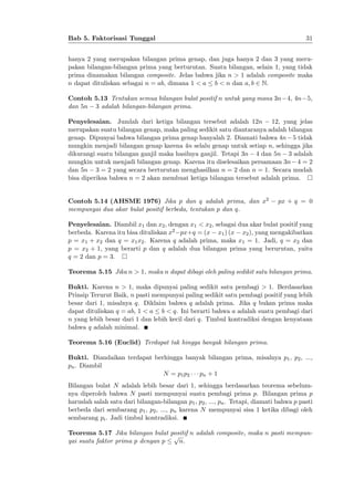 Bab 5. Faktorisasi Tunggal

31

hanya 2 yang merupakan bilangan prima genap, dan juga hanya 2 dan 3 yang merupakan bilangan-bilangan prima yang berturutan. Suatu bilangan, selain 1, yang tidak
prima dinamakan bilangan composite. Jelas bahwa jika n > 1 adalah composite maka
n dapat dituliskan sebagai n = ab, dimana 1 < a b < n dan a; b 2 N.
Contoh 5.13 Tentukan semua bilangan bulat positif n untuk yang mana 3n 4, 4n 5,
dan 5n 3 adalah bilangan-bilangan prima.
Penyelesaian. Jumlah dari ketiga bilangan tersebut adalah 12n 12, yang jelas
merupakan suatu bilangan genap, maka paling sedikit satu diantaranya adalah bilangan
genap. Dipunyai bahwa bilangan prima genap hanyalah 2. Diamati bahwa 4n 5 tidak
mungkin menjadi bilangan genap karena 4n selalu genap untuk setiap n, sehingga jika
dikurangi suatu bilangan ganjil maka hasilnya ganjil. Tetapi 3n 4 dan 5n 3 adalah
mungkin untuk menjadi bilangan genap. Karena itu diselesaikan persamaan 3n 4 = 2
dan 5n 3 = 2 yang secara berturutan menghasilkan n = 2 dan n = 1. Secara mudah
bisa diperiksa bahwa n = 2 akan membuat ketiga bilangan tersebut adalah prima.
Contoh 5.14 (AHSME 1976) Jika p dan q adalah prima, dan x2
mempunyai dua akar bulat positif berbeda, tentukan p dan q.

px + q = 0

Penyelesaian. Diambil x1 dan x2 , dengan x1 < x2 , sebagai dua akar bulat positif yang
berbeda. Karena itu bisa dituliskan x2 px+q = (x x1 ) (x x2 ), yang mengakibatkan
p = x1 + x2 dan q = x1 x2 . Karena q adalah prima, maka x1 = 1. Jadi, q = x2 dan
p = x2 + 1, yang berarti p dan q adalah dua bilangan prima yang berurutan, yaitu
q = 2 dan p = 3.
Teorema 5.15 Jika n > 1, maka n dapat dibagi oleh paling sedikit satu bilangan prima.
Bukti. Karena n > 1, maka dipunyai paling sedikit satu pembagi > 1. Berdasarkan
Prinsip Terurut Baik, n pasti mempunyai paling sedikit satu pembagi positif yang lebih
besar dari 1, misalnya q. Diklaim bahwa q adalah prima. Jika q bukan prima maka
dapat dituliskan q = ab, 1 < a b < q. Ini berarti bahwa a adalah suatu pembagi dari
n yang lebih besar dari 1 dan lebih kecil dari q. Timbul kontradiksi dengan kenyataan
bahwa q adalah minimal.
Teorema 5.16 (Euclid) Terdapat tak hingga banyak bilangan prima.
Bukti. Diandaikan terdapat berhingga banyak bilangan prima, misalnya p1 , p2 , ...,
pn . Diambil
N = p1 p2
pn + 1
Bilangan bulat N adalah lebih besar dari 1, sehingga berdasarkan teorema sebelumnya diperoleh bahwa N pasti mempunyai suatu pembagi prima p. Bilangan prima p
haruslah salah satu dari bilangan-bilangan p1 , p2 , ..., pn . Tetapi, diamati bahwa p pasti
berbeda dari sembarang p1 , p2 , ..., pn karena N mempunyai sisa 1 ketika dibagi oleh
sembarang pi . Jadi timbul kontradiksi.
Teorema 5.17 Jika bilangan bulat positif n adalah composite, maka n pasti mempunp
yai suatu faktor prima p dengan p
n.

 