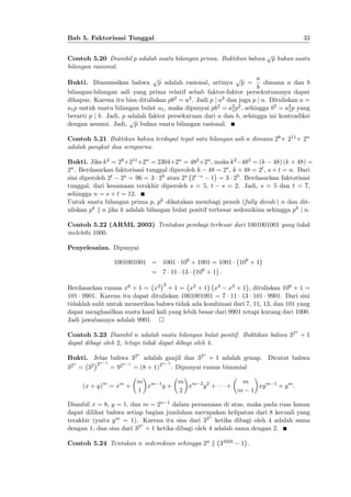 33

Bab 5. Faktorisasi Tunggal
Contoh 5.20 Diambil p adalah suatu bilangan prima. Buktikan bahwa
bilangan rasional.

p

p bukan suatu

a
p
p
Bukti. Diasumsikan bahwa p adalah rasional, artinya p =
dimana a dan b
b
bilangan-bilangan asli yang prima relatif sebab faktor-faktor persekutuannya dapat
dihapus. Karena itu bisa dituliskan pb2 = a2 . Jadi p j a2 dan juga p j a. Dituliskan a =
a1 p untuk suatu bilangan bulat a1 , maka dipunyai pb2 = a2 p2 , sehingga b2 = a2 p yang
1
1
berarti p j b. Jadi, p adalah faktor persekutuan dari a dan b, sehingga ini kontradiksi
p
dengan asumsi. Jadi, p bukan suatu bilangan rasional.
Contoh 5.21 Buktikan bahwa terdapat tepat satu bilangan asli n dimana 28 + 211 + 2n
adalah pangkat dua sempurna.
Bukti. Jika k 2 = 28 +211 +2n = 2304+2n = 482 +2n , maka k 2 482 = (k 48) (k + 48) =
2n . Berdasarkan faktorisasi tunggal diperoleh k 48 = 2s , k + 48 = 2t , s + t = n. Dari
sini diperoleh 2t 2s = 96 = 3 25 atau 2s 2t s 1 = 3 25 . Berdasarkan faktorisasi
tunggal, dari kesamaan terakhir diperoleh s = 5, t s = 2. Jadi, s = 5 dan t = 7,
sehingga n = s + t = 12.
Untuk suatu bilangan prima p, pk dikatakan membagi penuh (fully divide) n dan dituliskan pk k n jika k adalah bilangan bulat positif terbesar sedemikian sehingga pk j n.
Contoh 5.22 (ARML 2003) Tentukan pembagi terbesar dari 1001001001 yang tidak
melebihi 1000.
Penyelesaian. Dipunyai
1001001001 = 1001 106 + 1001 = 1001
= 7 11 13

106 + 1

106 + 1 :

3

Berdasarkan rumus x6 + 1 = x2 + 1 = x2 + 1 x4 x2 + 1 , dituliskan 106 + 1 =
101 9901. Karena itu dapat dituliskan 1001001001 = 7 11 13 101 9901. Dari sini
tidaklah sulit untuk memeriksa bahwa tidak ada kombinasi dari 7, 11, 13, dan 101 yang
dapat menghasilkan suatu hasil kali yang lebih besar dari 9901 tetapi kurang dari 1000.
Jadi jawabannya adalah 9901.
n

Contoh 5.23 Diambil n adalah suatu bilangan bulat positif. Buktikan bahwa 32 + 1
dapat dibagi oleh 2, tetapi tidak dapat dibagi oleh 4.
n

n

Bukti. Jelas bahwa 32 adalah ganjil dan 32 + 1 adalah genap. Dicatat bahwa
n 1
n
n 1
2n 1
32 = 32
= 92
= (8 + 1)2 . Dipunyai rumus binomial
(x + y)m = xm +

m m
x
1

1

y+

m m
x
2

2 2

y +

+

m
xy m
m 1

1

+ ym:

Diambil x = 8, y = 1, dan m = 2n 1 dalam persamaan di atas, maka pada ruas kanan
dapat dilihat bahwa setiap bagian jumlahan merupakan kelipatan dari 8 kecuali yang
n
terakhir (yaitu y m = 1). Karena itu sisa dari 32 ketika dibagi oleh 4 adalah sama
n
dengan 1, dan sisa dari 32 + 1 ketika dibagi oleh 4 adalah sama dengan 2.
Contoh 5.24 Tentukan n sedemikian sehingga 2n k 31024

1 .

 