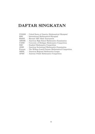 DAFTAR SINGKATAN
USAMO
IMO
HMMT
AHSME
UMMC
SMC
AIME
Putnam
ARML
APMC

:
:
:
:
:
:
:
:
:
:

United States of America Mathematical Olympiad
International Mathematical Olympiad
Harvard–
MIT Math Tournament
American High School Mathematics Examination
University of Michigan Mathematics Competition
Stanford Mathematics Competition
American Invitational Mathematics Examination
The William Lowell Putnam Mathematical Competition
American Regional Mathematics League
Austrian–
Polish Mathematics Competition

iii

 