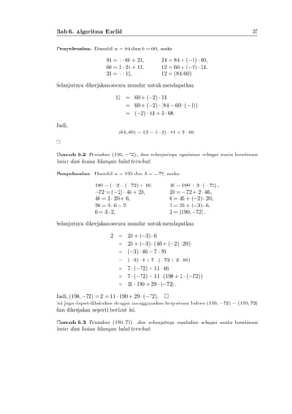 37

Bab 6. Algoritma Euclid
Penyelesaian. Diambil a = 84 dan b = 60, maka
84 = 1 60 + 24;
60 = 2 24 + 12;
24 = 1 12;

24 = 84 + ( 1) 60;
12 = 60 + ( 2) 24;
12 = (84; 60) :

Selanjutnya dikerjakan secara mundur untuk mendapatkan
12 = 60 + ( 2) 24
= 60 + ( 2) (84 + 60 ( 1))
= ( 2) 84 + 3 60.
Jadi,
(84; 60) = 12 = ( 2) 84 + 3 60.

Contoh 6.2 Tentukan (190; 72), dan selanjutnya nyatakan sebagai suatu kombinasi
linier dari kedua bilangan bulat tersebut.
Penyelesaian. Diambil a = 190 dan b =

72, maka

190 = ( 2) ( 72) + 46;
72 = ( 2) 46 + 20;
46 = 2 20 + 6;
20 = 3 6 + 2;
6 = 3 2;

46 = 190 + 2 ( 72) ;
20 = 72 + 2 46;
6 = 46 + ( 2) 20;
2 = 20 + ( 3) 6;
2 = (190; 72) :

Selanjutnya dikerjakan secara mundur untuk mendapatkan
2 = 20 + ( 3) 6
= 20 + ( 3) (46 + ( 2) 20)
= ( 3) 46 + 7 20
= ( 3) 4 + 7 ( 72 + 2 46)
= 7 ( 72) + 11 46
= 7 ( 72) + 11 (190 + 2 ( 72))
= 11 190 + 29 ( 72) :
Jadi, (190; 72) = 2 = 11 190 + 29 ( 72).
Ini juga dapat dilakukan dengan menggunakan kenyataan bahwa (190; 72) = (190; 72)
dan dikerjakan seperti berikut ini.
Contoh 6.3 Tentukan (190; 72), dan selanjutnya nyatakan sebagai suatu kombinasi
linier dari kedua bilangan bulat tersebut.

 