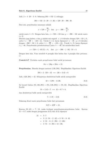 40

Bab 6. Algoritma Euclid
Jadi, 2 = 4 20

3 6. Sekarang 264 = 132 2, sehingga
264 = 132 (4 20

3 26) = 528 20

396 26:

Dari sini, penyelesaian umumnya adalah
26
t dan
2

x = 528 +

y=

396

20
t
2

untuk suatu t 2 Z. Dengan kata lain, x = 528 + 13t dan y = 396 10t untuk suatu
t 2 Z.
Diminta juga bahwa x dan y adalah tak negatif. x 0 ekivalen dengan 528 + 13t 0,
528
8
yaitu t
(40 + 3 ). Untuk t 2 Z, harus dipunyai t
40. y
0 ekivalen
13 =
6
396
(39 + 10 ). Untuk t 2 Z, harus dipunyai
dengan 396 10t 0, yaitu t
10 =
t
40. Penyelesaian persekutuannya yaitu t = 40. Ini memberikan hasil:
x = 528 + ( 40:13) = 8;

dan

y=

396

( 40) 10 = 4:

Dengan kata lain, Vian membeli 8 prangko klas kedua dan 4 prangko klas pertama.

Contoh 6.7 Tentukan suatu penyelesaian bulat untuk persamaan
91x + 126y + 294z = 21:
Penyelesaian. Dimulai dengan mencari (126; 294). Diaplikasikan Algoritma Euclid:
294 = 2 126 + 42 =) 126 = 3:42 + 0:
Jadi, (126; 294) = 42. Selanjutnya disubstitusi balik untuk memperoleh
42 = 1:294

2:126:

(6.2)

Ini berarti bahwa (91; 126; 294) = (91; (126; 294)) = (91; 42). Diaplikasikan Algoritma
Euclid:
91 = 2:42 + 7 =) 42 = 6:7 + 0;
dan disubstitusi balik untuk memperoleh
7 = 1:91

2:42:

(6.3)

Sekarang dicari suatu penyelesaian bulat dari persamaan
91X + 42W = 21:
Karena (91; 42) = 7 j 21, maka terdapat penyelesaian-penyelesaian bulat. Karena
21 = 3:7, maka dengan penggunaan (6.3) dan (6.2) dipunyai
21 = 3 7
= 3 (1 91

2 42) = 3 91

= 3 91

6 (1 294

2 126)

= 3 91

6 294 + 12 126:

6 42

 
