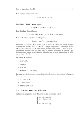 41

Bab 6. Algoritma Euclid
Jadi, dipunyai penyelesaian bulat
x = 3; y = 12; z =

6:

Contoh 6.8 (HMMT 2002) Hitung
x = 2002 + 2; 20022 + 2; 20023 + 2; ::: :
Penyelesaian. Dicatat bahwa
20022 + 2 = 2002 (2000 + 2) + 2 = 2000 (2002 + 2) + 6:
Jadi, berdasarkan Algoritma Euclid dipunyai
2002 + 2; 20022 + 2 = (2004; 6) = 6:
Karena itu x j 2002 + 2; 20022 + 2 = (2004; 6) atau x j 6. Di sisi lain, setiap bilangan
dalam barisan 2002+2; 20022 +2; 20023 +2; ::: dapat dibagi oleh 2. Lebih lanjut, karena
2002 = 2001 + 1 = 667 3 + 1, untuk semua bilangan bulat positif k, 2002k = 3ak + 1
untuk suatu bilangan bulat ak . Jadi, 2002k + 2 dapat dibagi oleh 3. Karena 2 dan
3 adalah prima relatif, setiap bilangan dalam barisan tersebut dapat dibagi 6. Oleh
karena itu x = 6.
Latihan 6.9 Tentukan
1. (34567; 987)
2. (560; 600)
3. (4554; 36)
4. (8098643070; 8173826342)
Latihan 6.10 Selesaikan persamaan diophantine berikut ini, jika diketahui bahwa penyelesaiannya ada.
1. 24x + 25y = 18
2. 3456x + 246y = 44
3. 1998x + 2000y = 33

6.1

Sistem Kongruensi Linear

Suatu sistem kongruensi linear dalam variabel x mempunyai bentuk
8
> a1 x = b1 (mod n1 )
>
>
< a2 x = b2 (mod n2 )
:
.
.
>
.
>
>
:
ar x = br (mod nr )

 