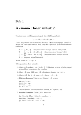Bab 1

Aksioma Dasar untuk Z
Perhatian dalam teori bilangan yaitu pada sifat-sifat bilangan bulat
: : : ; 4; 3; 2; 1; 0; 1; 2; 3; 4; : : :
Karena itu pertama kali diperkenalkan beberapa notasi dan mengingat kembali beberapa sifat dasar dari bilangan bulat yang akan diperlukan pada bahasan-bahasan
selanjutnya:
N = f1; 2; 3; :::g

(himpunan semua bilangan asli atau bulat positif)

Z = f:::; 3; 2; 1; 0; 1; 2; 3; :::g
(himpunan semua bilangan bulat)
nn
o
Q =
: n; m 2 Z dan m 6= 0
(himpunan semua bilangan rasional)
m
R = himpunan semua bilangan riil
Dicatat bahwa N

Z

Q

R.

Beberapa aksioma dasar untuk Z:
1. Jika a; b 2 Z, maka a + b, a b, ab 2 Z. (Z dikatakan tertutup terhadap operasi
penjumlahan, pengurangan, dan perkalian)
2. Jika a 2 Z, maka tidak ada x 2 Z sedemikian sehingga a < x < a + 1.
3. Jika a; b 2 Z dan ab = 1, maka a = b = 1 atau a = b =

1.

4. Hukum eksponen: Untuk n; m 2 N dan a; b 2 R berlaku:
(a) (an )m = anm
(b) (ab)n = an bn
(c) an am = an+m :
Aturan-aturan di atas berlaku untuk semua n; m 2 Z jika a; b 6= 0.
5. Sifat ketaksamaan: Untuk a; b; c 2 R berlaku:
(a) Transitif : Jika a < b dan b < c, maka a < c.
(b) Jika a < b maka a + c < b + c.
(c) Jika a < b dan 0 < c maka ac < bc.
1

 