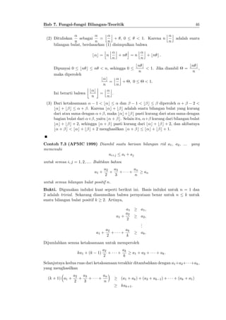 46

Bab 7. Fungsi-fungsi Bilangan-Teoritik
(2) Dituliskan

sebagai

j k

=

+ , 0

< 1. Karena n

n
n
n
bilangan bulat, berdasarkan (1) disimpulkan bahwa
j j k
k
j k
b c= n
+n =n
+ bn c :
n
n
Dipunyai 0 bn c
maka diperoleh

Ini berarti bahwa

j k
n

adalah suatu

bn c
< 1. Jika diambil
n

n < n, sehingga 0
b c j k
=
+ ; 0
n
n
j k
b c
=
.
n
n

=

bn c
,
n

< 1:

(3) Dari ketaksamaan
1<b c
dan
1<b c
diperoleh +
2<
b c+b c
+ . Karena b c + b c adalah suatu bilangan bulat yang kurang
dari atau sama dengan + , maka b c+b c pasti kurang dari atau sama dengan
bagian bulat dari + , yaitu b + c. Selain itu, + kurang dari bilangan bulat
b c + b c + 2, sehingga b + c pasti kurang dari b c + b c + 2, dan akibatnya
b + c < b c + b c + 2 menghasilkan b + c b c + b c + 1.
Contoh 7.3 (APMC 1999) Diambil suatu barisan bilangan riil a1 , a2 , ... yang
memenuhi
ai+j ai + aj
untuk semua i; j = 1; 2; :::. Buktikan bahwa
a1 +

a2 a3
+
+
2
3

+

an
n

an

untuk semua bilangan bulat positif n.
Bukti. Digunakan induksi kuat seperti berikut ini. Basis induksi untuk n = 1 dan
2 adalah trivial. Sekarang diasumsikan bahwa pernyataan benar untuk n
k untuk
suatu bilangan bulat positif k 2. Artinya,
a1
a2
a1 +
2
a1 +

a2
+
2

+

a1 ;
a2 ;
.
.
.

ak
k

ak :

Dijumlahkan semua ketaksamaan untuk memperoleh
ka1 + (k

1)

a2
+
2

+

ak
k

a1 + a2 +

+ ak :

Selanjutnya kedua ruas dari ketaksamaan terakhir ditambahkan dengan a1 +a2 +
yang menghasilkan
(k + 1) a1 +

a2 a3
+
+
2
3

+

an
n

(a1 + ak ) + (a2 + ak
kak+1 :

1)

+

+ak ,

+ (ak + a1 )

 