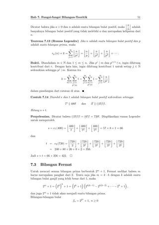 51

Bab 7. Fungsi-fungsi Bilangan-Teoritik

jak
Dicatat bahwa jika a > 0 dan n adalah suatu bilangan bulat positif, maka
adalah
n
banyaknya bilangan bulat positif yang tidak melebihi a dan merupakan kelipatan dari
n.
Teorema 7.13 (Rumus Legendre) Jika n adalah suatu bilangan bulat positif dan p
adalah suatu bilangan prima, maka
ep (n) = k =

1
X
j=1

n
pj

=

n
n
n
+ 2 + 3 +
p
p
p

:

Bukti. Diandaikan m 2 N dan 1 m n. Jika pr j m dan pr+1 - n, ingin dihitung
kontribusi dari r. Dengan kata lain, ingin dihitung kontribusi 1 untuk setiap j 2 N
sedemikian sehingga pj j m. Karena itu
k=

n
1
XX

1=

m=1 j=1
pj jm

1
n
XX

1=

j=1 m=1
pj jm

1
X
j=1

n
pj

dalam pandangan dari catatan di atas.
Contoh 7.14 Diambil s dan t adalah bilangan bulat positif sedemikian sehingga
7s k 400!

dan

3t k ((3!)!)!:

Hitung s + t.
Penyelesaian. Dicatat bahwa ((3!)!)! = (6!)! = 720!. Diaplikasikan rumus Legendre
untuk memperoleh
s = e7 (400) =

400
400
400
+
+
= 57 + 8 + 1 = 66
2
7
7
73

dan
720
720
720
720
720
+
+
+
+
3
32
33
34
35
= 240 + 80 + 26 + 8 + 2 = 356:

t = e3 (720) =

Jadi s + t = 66 + 356 = 422.

7.3

Bilangan Fermat

Untuk mencari semua bilangan prima berbentuk 2m + 1, Fermat melihat bahwa m
harus merupakan pangkat dari 2. Tentu saja jika m = k h dengan k adalah suatu
bilangan bulat ganjil yang lebih besar dari 1, maka
2m + 1 = 2h

k

+ 1 = 2h + 1

2h(k

1)

2h(k

2)

dan juga 2m + 1 tidak akan menjadi suatu bilangan prima.
Bilangan-bilangan bulat
n
fn = 22 + 1; n 0

+

2h + 1 ;

 