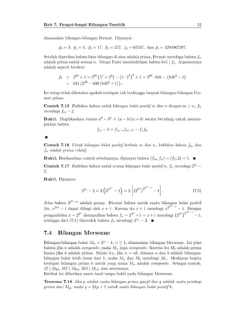 52

Bab 7. Fungsi-fungsi Bilangan-Teoritik
dinamakan bilangan-bilangan Fermat. Dipunyai
f0 = 3; f1 = 5; f2 = 17; f3 = 257; f4 = 65537; dan f5 = 4294967297:

Setelah diperiksa bahwa lima bilangan di atas adalah prima, Fermat menduga bahwa fn
adalah prima untuk semua n. Tetapi Euler membuktikan bahwa 641 j f5 . Argumennya
adalah seperti berikut:
f5 = 232 + 1 = 228 54 + 24
= 641 2

28

5 27

2

639 640 + 1

4

+ 1 = 228 641

6404

1

:

Ini tetap tidak diketahui apakah terdapat tak berhingga banyak bilangan-bilangan Fermat prima.
Contoh 7.15 Buktikan bahwa untuk bilangan bulat positif m dan n dengan m > n, fn
membagi fm 2.
Bukti. Diaplikasikan rumus a2
jukkan bahwa
fm

b2 = (a
2 = fm

b) (a + b) secara berulang untuk menun1 fm 2

f1 f0 :

Contoh 7.16 Untuk bilangan bulat positif berbeda m dan n, buktikan bahwa fm dan
fn adalah prima relatif.
Bukti. Berdasarkan contoh sebelumnya, dipunyai bahwa (fm ; fn ) = (f2 ; 2) = 1.
Contoh 7.17 Buktikan bahwa untuk semua bilangan bulat positif n, fn membagi 2fn
2.
Bukti. Dipunyai
2fn

2 = 2 22

2n

22

1 =2

n

22

n

n

1 :

(7.5)

n

Jelas bahwa 22 n adalah genap. Dicatat bahwa untuk suatu bilangan bulat positif
2n n
2m, x2m 1 dapat dibagi oleh x + 1. Karena itu x + 1 membagi x2
1. Dengan
n

n

pengambilan x = 22 disimpulkan bahwa fn = 22 + 1 = x + 1 membagi 22
sehingga dari (7.5) diperoleh bahwa fn membagi 2fn 2.

7.4

n

22

n

n

1,

Bilangan Mersenne

Bilangan-bilangan bulat Mn = 2n 1, n 1, dinamakan bilangan Mersenne. Ini jelas
bahwa jika n adalah composite, maka Mn juga composite. Karena itu Mk adalah prima
hanya jika k adalah prima. Selain itu, jika n = ab, dimana a dan b adalah bilanganbilangan bulat lebih besar dari 1, maka Ma dan Mb membagi Mn . Meskipun begitu
terdapat bilangan prima n untuk yang mana Mn adalah composite. Sebagai contoh,
47 j M23 , 167 j M83 , 263 j M13 , dan seterusnya.
Berikut ini diberikan suatu hasil tanpa bukti pada bilangan Mersenne.
Teorema 7.18 Jika p adalah suatu bilangan prima ganjil dan q adalah suatu pembagi
prima dari Mp , maka q = 2kp + 1 untuk suatu bilangan bulat positif k.

 