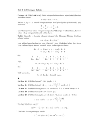 4

Bab 2. Bukti dengan Induksi

Contoh 2.2 (USAMO 1978) Suatu bilangan bulat dikatakan bagus (good) jika dapat
dituliskan sebagai
n = a1 + a2 +
+ ak ;
dimana a1 ; a2 ;
memenuhi

; ak adalah bilangan-bilangan bulat positif (tidak perlu berbeda) yang
1
1
+
+
a1 a2

+

1
= 1:
ak

Diberikan informasi bahwa bilangan-bilangan bulat 33 sampai 73 adalah bagus, buktikan
bahwa setiap bilangan bulat 33 adalah bagus.
Bukti. Diambil n = 33, maka bilangan-bilangan bulat 33 sampai 73 dapat dituliskan
sebagai barisan
n; n + 1; n + 2; :::; 2n + 7
yang adalah bagus berdasarkan yang diketahui. Akan dibuktikan bahwa 2n + 8 dan
2n + 9 adalah bagus. Karena n adalah bagus, maka dapat dituliskan
2n + 8 = 2 (a1 + a2 +
= 2a1 + 2a2 +
dan

+ ak ) + 4 + 4
+ 2ak + 4 + 4

1
1
+
+
2a1 2a2

+

1 1
1 1 1
1
+ + = + + = 1:
2ak
4 4
2 4 4

Juga,
2n + 9 = 2a1 + 2a2 +
dan

1
1
+
+
2a1 2a2

+

+ 2ak + 3 + 6

1
1 1
1 1 1
+ + = + + = 1:
2ak
3 6
2 3 6

Oleh karena itu,
2n + 8 dan 2n + 9 adalah bagus.

Latihan 2.3 Buktikan bahwa 2n > 6n untuk n

5.

n (n + 1)
untuk n 1.
2
Latihan 2.5 Buktikan bahwa jika 0 < a < b maka 0 < an < bn untuk setiap n 2 N.
Latihan 2.4 Buktikan bahwa 1 + 2 +

+n=

Latihan 2.6 Buktikan bahwa n! < nn untuk n

2.

Latihan 2.7 Buktikan bahwa jika a; r 2 R dan r 6= 1, maka untuk n
a + ar + ar2 +

+ arn =

a rn+1 1
:
r 1

Ini dapat dituliskan seperti
a rn+1

1 = (r

1) a + ar + ar2 +

+ arn :

Dan kasus khusus pentingnya adalah
rn+1

1 = (r

1) 1 + r + r2 +

+ rn :

1 berlaku

 