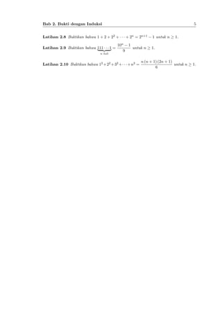 5

Bab 2. Bukti dengan Induksi
Latihan 2.8 Buktikan bahwa 1 + 2 + 22 +
Latihan 2.9 Buktikan bahwa 111{z 1 =
|
}
n kali

+ 2n = 2n+1

10n 1
untuk n
9

Latihan 2.10 Buktikan bahwa 12 +22 +32 +

+n2 =

1 untuk n

1.

1.

n (n + 1) (2n + 1)
untuk n
6

1.

 