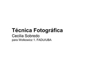 Técnica Fotográfica
Cecilia Sobredo
para Wolkowicz 1. FADU/UBA
 