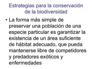 Estrategias para la conservación
de la biodiversidad
• La forma más simple de
preservar una población de una
especie particular es garantizar la
existencia de un área suficiente
de hábitat adecuado, que pueda
mantenerse libre de competidores
y predadores exóticos y
enfermedades
 