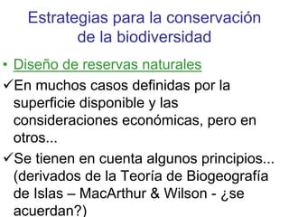 Estrategias para la conservación
de la biodiversidad
• Diseño de reservas naturales
En muchos casos definidas por la
superficie disponible y las
consideraciones económicas, pero en
otros...
Se tienen en cuenta algunos principios...
(derivados de la Teoría de Biogeografía
de Islas – MacArthur & Wilson - ¿se
acuerdan?)
 