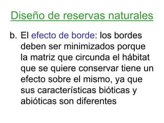 Diseño de reservas naturales
b. El efecto de borde: los bordes
deben ser minimizados porque
la matriz que circunda el hábitat
que se quiere conservar tiene un
efecto sobre el mismo, ya que
sus características bióticas y
abióticas son diferentes
 