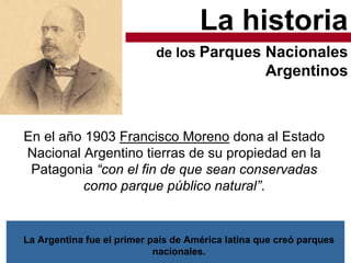 La historia
En el año 1903 Francisco Moreno dona al Estado
Nacional Argentino tierras de su propiedad en la
Patagonia “con el fin de que sean conservadas
como parque público natural”.
de los Parques Nacionales
Argentinos
La Argentina fue el primer país de América latina que creó parques
nacionales.
 