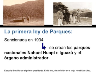La primera ley de Parques:
Sancionada en 1934
se crean los parques
nacionales Nahuel Huapi e Iguazú y el
órgano administrador.
Ezequiel Bustillo fue el primer presidente. En la foto, de anfitrión en el viejo Hotel Llao Llao.
 