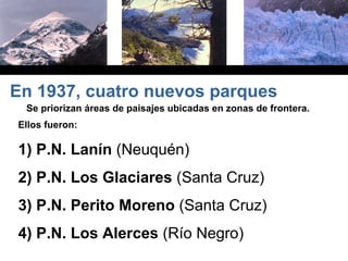 Se priorizan áreas de paisajes ubicadas en zonas de frontera.
Ellos fueron:
1) P.N. Lanín (Neuquén)
2) P.N. Los Glaciares (Santa Cruz)
3) P.N. Perito Moreno (Santa Cruz)
4) P.N. Los Alerces (Río Negro)
En 1937, cuatro nuevos parques
 