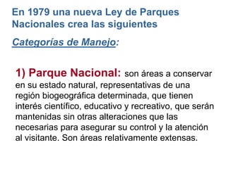 1) Parque Nacional: son áreas a conservar
en su estado natural, representativas de una
región biogeográfica determinada, que tienen
interés científico, educativo y recreativo, que serán
mantenidas sin otras alteraciones que las
necesarias para asegurar su control y la atención
al visitante. Son áreas relativamente extensas.
En 1979 una nueva Ley de Parques
Nacionales crea las siguientes
Categorías de Manejo:
 