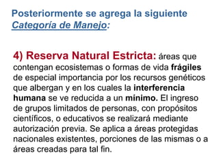 4) Reserva Natural Estricta: áreas que
contengan ecosistemas o formas de vida frágiles
de especial importancia por los recursos genéticos
que albergan y en los cuales la interferencia
humana se ve reducida a un mínimo. El ingreso
de grupos limitados de personas, con propósitos
científicos, o educativos se realizará mediante
autorización previa. Se aplica a áreas protegidas
nacionales existentes, porciones de las mismas o a
áreas creadas para tal fin.
Posteriormente se agrega la siguiente
Categoría de Manejo:
 