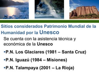 Se cuenta con la asistencia técnica y
económica de la Unesco
P.N. Los Glaciares (1981 – Santa Cruz)
P.N. Iguazú (1984 – Misiones)
P.N. Talampaya (2001 – La Rioja)
Sitios considerados Patrimonio Mundial de la
Humanidad por la Unesco
 