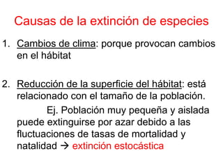 Causas de la extinción de especies
1. Cambios de clima: porque provocan cambios
en el hábitat
2. Reducción de la superficie del hábitat: está
relacionado con el tamaño de la población.
Ej. Población muy pequeña y aislada
puede extinguirse por azar debido a las
fluctuaciones de tasas de mortalidad y
natalidad extinción estocástica
 