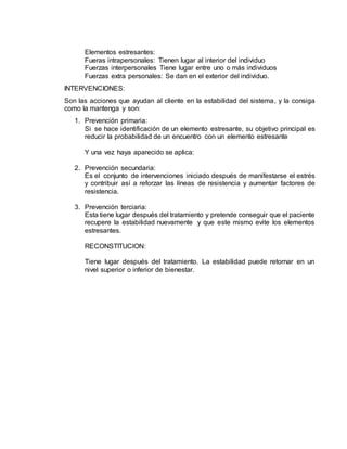 Elementos estresantes:
Fueras intrapersonales: Tienen lugar al interior del individuo
Fuerzas interpersonales Tiene lugar entre uno o más individuos
Fuerzas extra personales: Se dan en el exterior del individuo.
INTERVENCIONES:
Son las acciones que ayudan al cliente en la estabilidad del sistema, y la consiga
como la mantenga y son:
1. Prevención primaria:
Si se hace identificación de un elemento estresante, su objetivo principal es
reducir la probabilidad de un encuentro con un elemento estresante
Y una vez haya aparecido se aplica:
2. Prevención secundaria:
Es el conjunto de intervenciones iniciado después de manifestarse el estrés
y contribuir así a reforzar las líneas de resistencia y aumentar factores de
resistencia.
3. Prevención terciaria:
Esta tiene lugar después del tratamiento y pretende conseguir que el paciente
recupere la estabilidad nuevamente y que este mismo evite los elementos
estresantes.
RECONSTITUCION:
Tiene lugar después del tratamiento. La estabilidad puede retornar en un
nivel superior o inferior de bienestar.
 