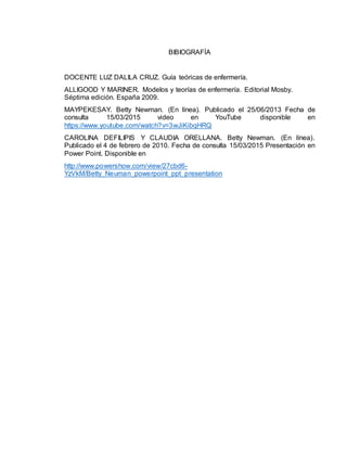 BIBIOGRAFÍA
DOCENTE LUZ DALILA CRUZ. Guía teóricas de enfermería.
ALLIGOOD Y MARINER. Modelos y teorías de enfermería. Editorial Mosby.
Séptima edición. España 2009.
MAYPEKESAY. Betty Newman. (En línea). Publicado el 25/06/2013 Fecha de
consulta 15/03/2015 video en YouTube disponible en
https://www.youtube.com/watch?v=3wJiKibqHRQ
CAROLINA DEFILIPIS Y CLAUDIA ORELLANA. Betty Newman. (En línea).
Publicado el 4 de febrero de 2010. Fecha de consulta 15/03/2015 Presentación en
Power Point. Disponible en
http://www.powershow.com/view/27cbd6-
YzVkM/Betty_Neuman_powerpoint_ppt_presentation
 