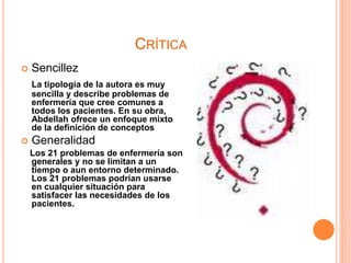 CRÍTICA
 Sencillez
La tipología de la autora es muy
sencilla y describe problemas de
enfermería que cree comunes a
todos los pacientes. En su obra,
Abdellah ofrece un enfoque mixto
de la definición de conceptos
 Generalidad
Los 21 problemas de enfermería son
generales y no se limitan a un
tiempo o aun entorno determinado.
Los 21 problemas podrían usarse
en cualquier situación para
satisfacer las necesidades de los
pacientes.
 
